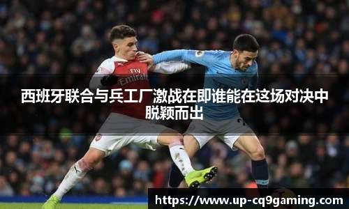 西班牙联合与兵工厂激战在即谁能在这场对决中脱颖而出